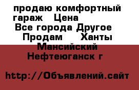 продаю комфортный гараж › Цена ­ 270 000 - Все города Другое » Продам   . Ханты-Мансийский,Нефтеюганск г.